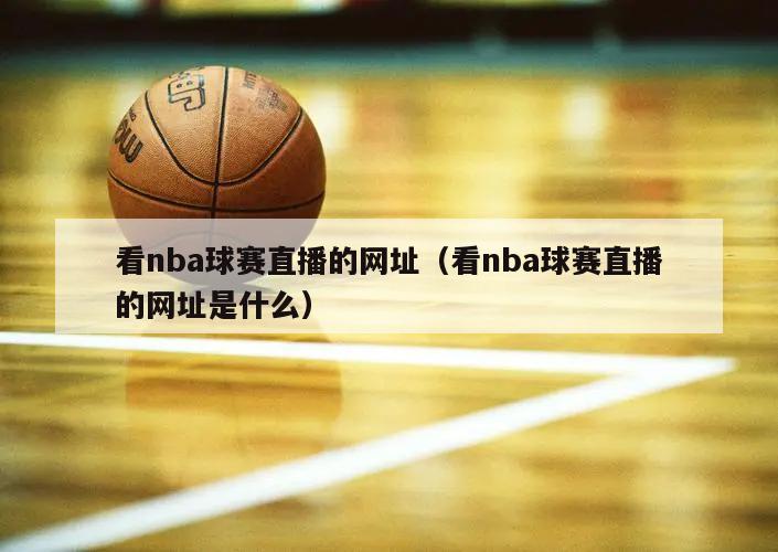 看nba球赛直播的网址（看nba球赛直播的网址是什么）