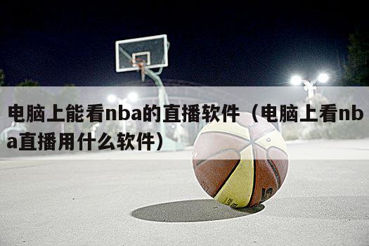 电脑上能看nba的直播软件（电脑上看nba直播用什么软件）