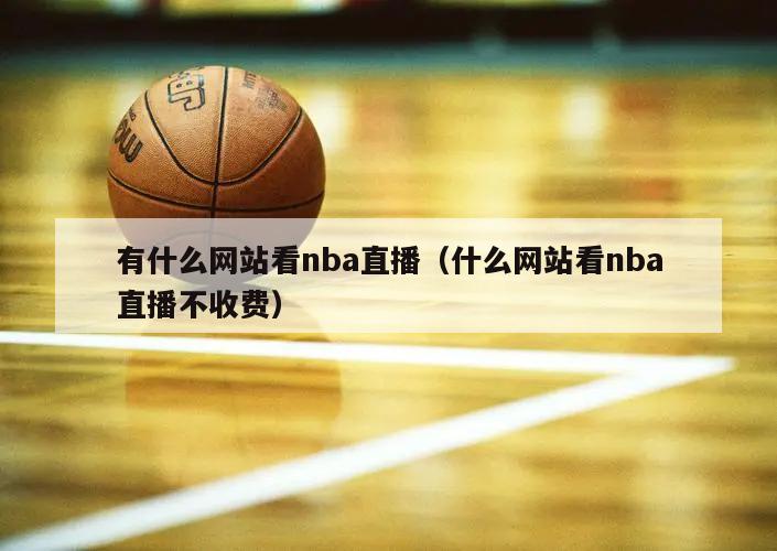 有什么网站看nba直播（什么网站看nba直播不收费）