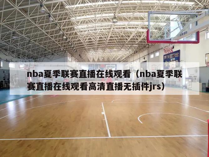 nba夏季联赛直播在线观看（nba夏季联赛直播在线观看高清直播无插件jrs）