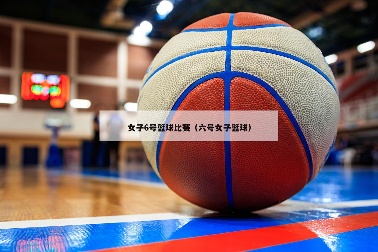 女子6号篮球比赛（六号女子篮球）