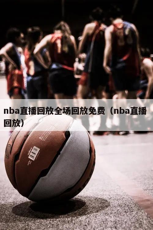 nba直播回放全场回放免费（nba直播 回放）